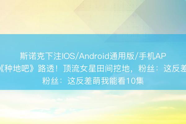 斯诺克下注IOS/Android通用版/手机APP下载 虞书欣《种地吧》路透！顶流女星田间挖地，粉丝：这反差萌我能看10集
