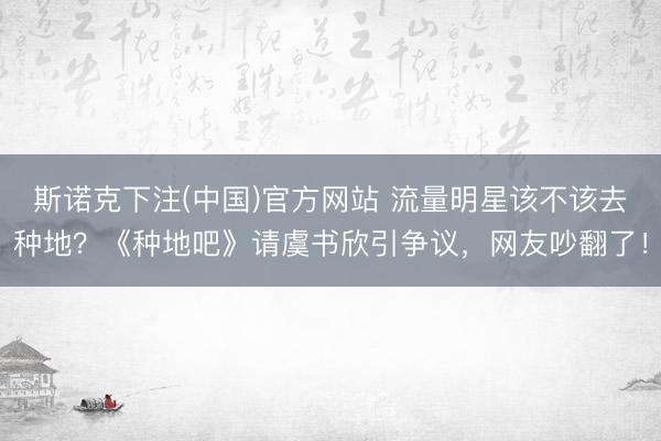 斯诺克下注(中国)官方网站 流量明星该不该去种地？《种地吧》请虞书欣引争议，网友吵翻了！