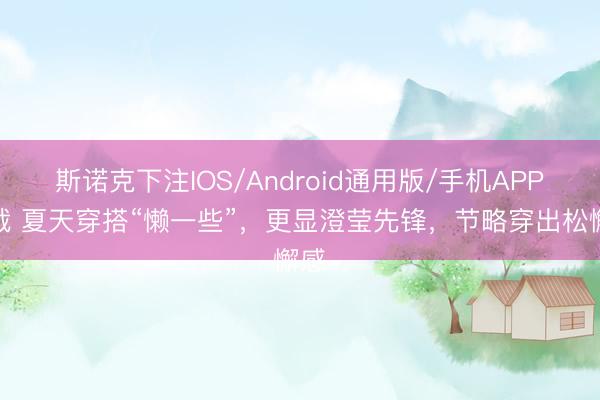 斯诺克下注IOS/Android通用版/手机APP下载 夏天穿搭“懒一些”，更显澄莹先锋，节略穿出松懈感