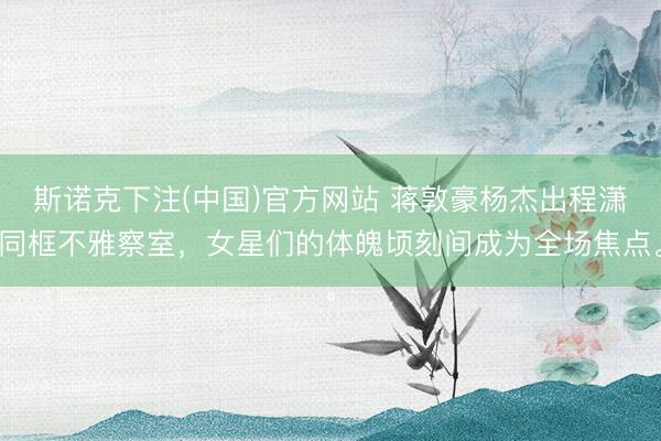斯诺克下注(中国)官方网站 蒋敦豪杨杰出程潇同框不雅察室，女星们的体魄顷刻间成为全场焦点。
