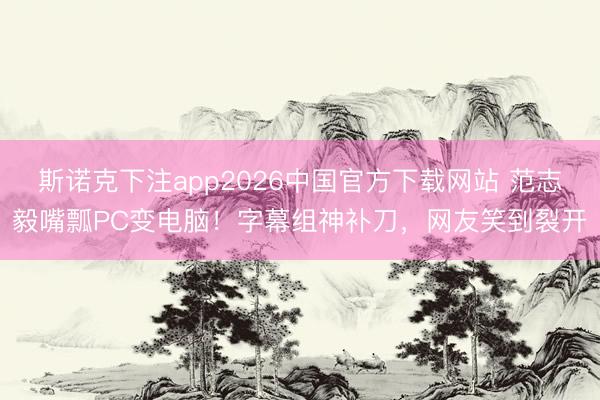 斯诺克下注app2026中国官方下载网站 范志毅嘴瓢PC变电脑！字幕组神补刀，网友笑到裂开