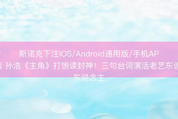 斯诺克下注IOS/Android通用版/手机APP下载 孙浩《主角》打饱读封神！三句台词演活老艺东说念主