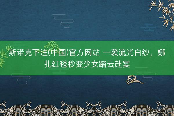斯诺克下注(中国)官方网站 一袭流光白纱，娜扎红毯秒变少女踏云赴宴