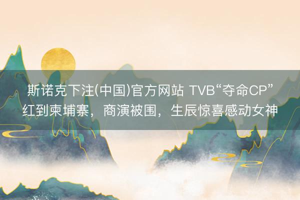 斯诺克下注(中国)官方网站 TVB“夺命CP”红到柬埔寨，商演被围，生辰惊喜感动女神