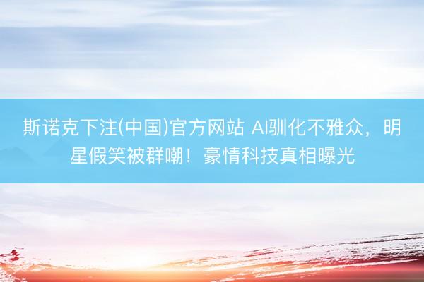 斯诺克下注(中国)官方网站 AI驯化不雅众，明星假笑被群嘲！豪情科技真相曝光