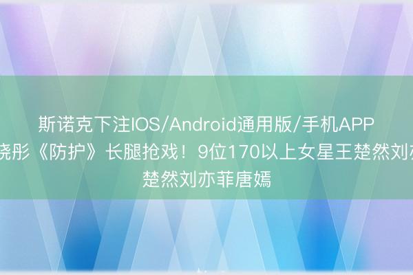 斯诺克下注IOS/Android通用版/手机APP下载 关晓彤《防护》长腿抢戏!9位170以上女星王楚然刘亦菲唐嫣