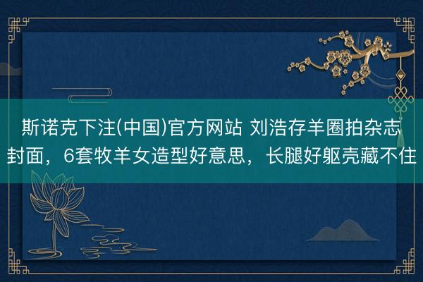 斯诺克下注(中国)官方网站 刘浩存羊圈拍杂志封面，6套牧羊女造型好意思，长腿好躯壳藏不住