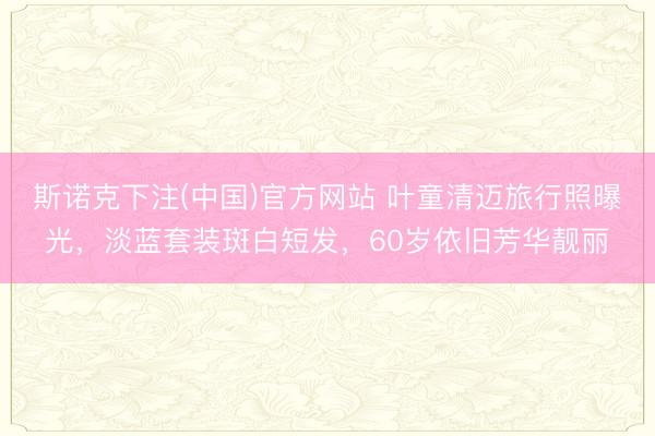 斯诺克下注(中国)官方网站 叶童清迈旅行照曝光，淡蓝套装斑白短发，60岁依旧芳华靓丽