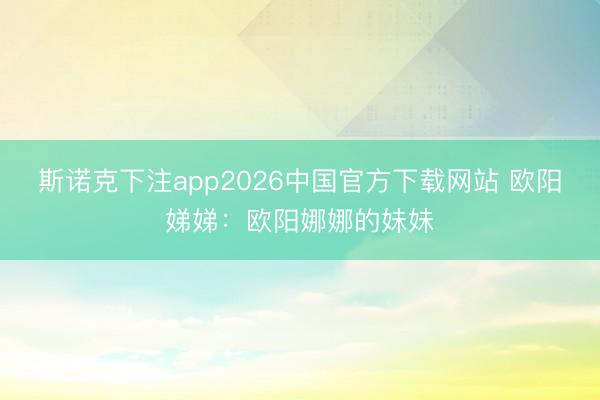 斯诺克下注app2026中国官方下载网站 欧阳娣娣：欧阳娜娜的妹妹