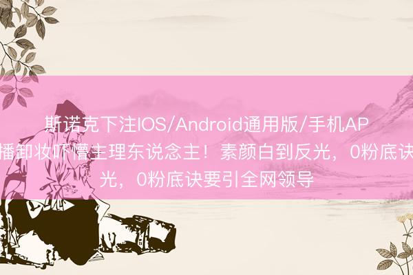 斯诺克下注IOS/Android通用版/手机APP下载 景甜直播卸妆吓懵主理东说念主！素颜白到反光，0粉底诀要引全网领导