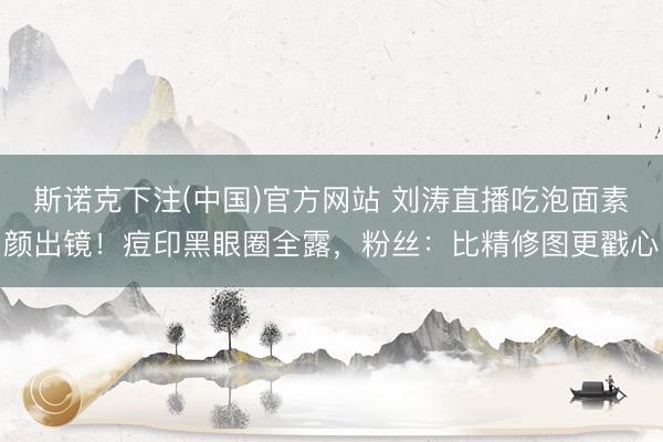 斯诺克下注(中国)官方网站 刘涛直播吃泡面素颜出镜!痘印黑眼圈全露,粉丝:比精修图更戳心
