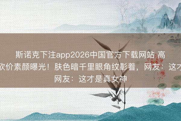斯诺克下注app2026中国官方下载网站 高圆圆菜场砍价素颜曝光！肤色暗千里眼角纹彰着，网友：这才是真女神