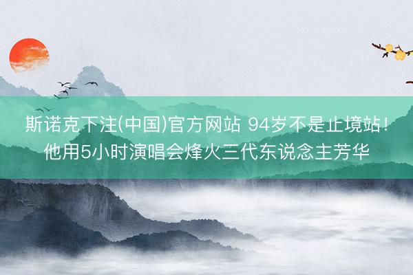 斯诺克下注(中国)官方网站 94岁不是止境站！他用5小时演唱会烽火三代东说念主芳华