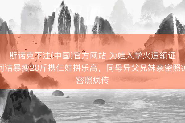 斯诺克下注(中国)官方网站 为娃入学火速领证！何洁暴瘦20斤携仨娃拼乐高，同母异父兄妹亲密照疯传