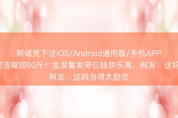 斯诺克下注IOS/Android通用版/手机APP下载 40岁何洁瘦回90斤！金发鬈发带仨娃拼乐高，网友：这妈当得太励志