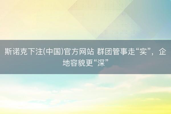 斯诺克下注(中国)官方网站 群团管事走“实”，企地容貌更“深”