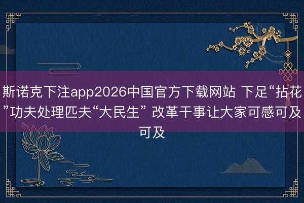 斯诺克下注app2026中国官方下载网站 下足“拈花”功夫处理匹夫“大民生” 改革干事让大家可感可及