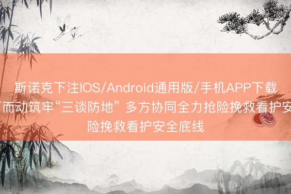 斯诺克下注IOS/Android通用版/手机APP下载 闻“汛”而动筑牢“三谈防地” 多方协同全力抢险挽救看护安全底线