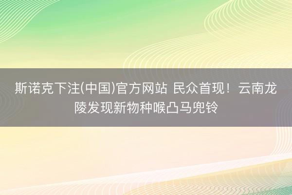 斯诺克下注(中国)官方网站 民众首现！云南龙陵发现新物种喉凸马兜铃