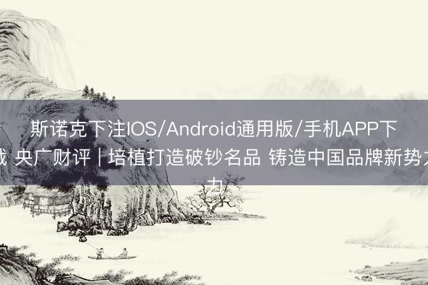 斯诺克下注IOS/Android通用版/手机APP下载 央广财评 | 培植打造破钞名品 铸造中国品牌新势力