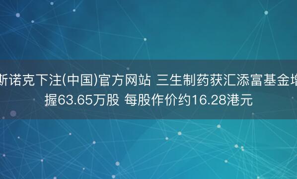 斯诺克下注(中国)官方网站 三生制药获汇添富基金增握63.65万股 每股作价约16.28港元