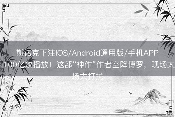 斯诺克下注IOS/Android通用版/手机APP下载 100亿次播放！这部“神作”作者空降博罗，现场太打扰