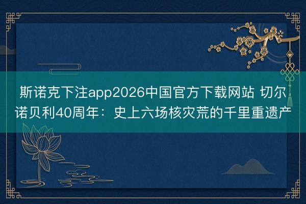 斯诺克下注app2026中国官方下载网站 切尔诺贝利40周年：史上六场核灾荒的千里重遗产