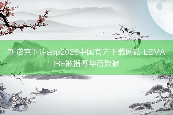 斯诺克下注app2026中国官方下载网站 LEMAIRE被指辱华后致歉