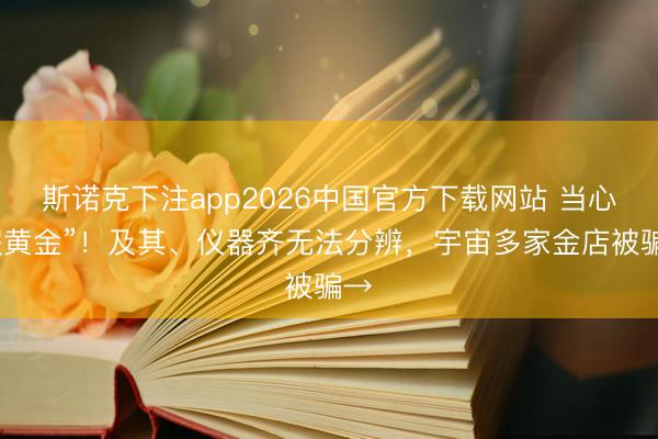 斯诺克下注app2026中国官方下载网站 当心“假黄金”!及其、仪器齐无法分辨,宇宙多家金店被骗→