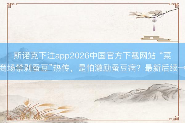 斯诺克下注app2026中国官方下载网站 “菜商场禁剥蚕豆”热传,是怕激励蚕豆病?最新后续→