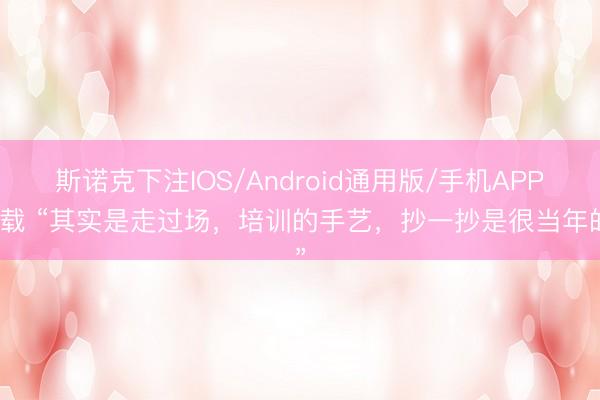斯诺克下注IOS/Android通用版/手机APP下载 “其实是走过场,培训的手艺,抄一抄是很当年的”