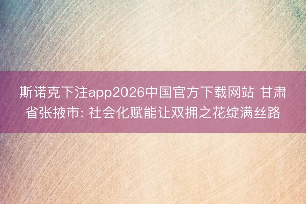 斯诺克下注app2026中国官方下载网站 甘肃省张掖市: 社会化赋能让双拥之花绽满丝路