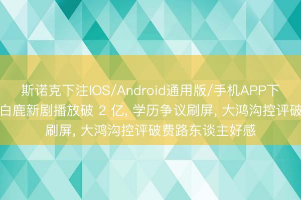 斯诺克下注IOS/Android通用版/手机APP下载 南北极拉扯! 白鹿新剧播放破 2 亿, 学历争议刷屏, 大鸿沟控评破费路东谈主好感