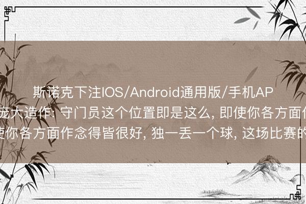 斯诺克下注IOS/Android通用版/手机APP下载 韩国队门将回复庞大造作: 守门员这个位置即是这么， 即使你各方面作念得皆很好， 独一丢一个球， 这场比赛的评价就会很差