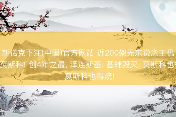 斯诺克下注(中国)官方网站 近200架无东说念主机扑向莫斯科! 创4年之最， 泽连斯基: 基辅毁灭， 莫斯科也得烧!