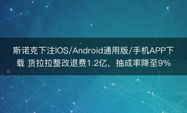 斯诺克下注IOS/Android通用版/手机APP下载 货拉拉整改退费1.2亿,抽成率降至9%